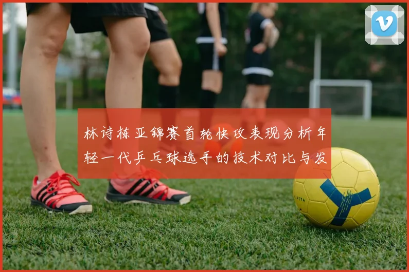 林诗栋亚锦赛首轮快攻表现分析年轻一代乒乓球选手的技术对比与发展潜力