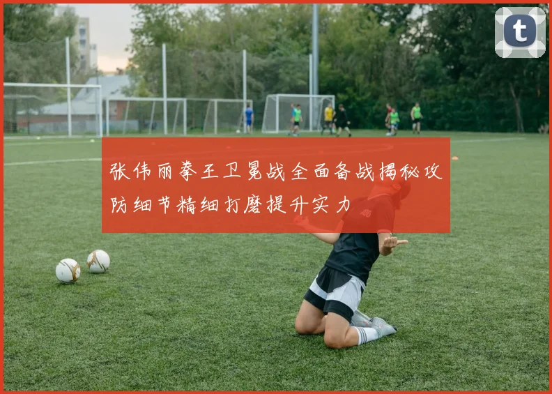 张伟丽拳王卫冕战全面备战揭秘攻防细节精细打磨提升实力