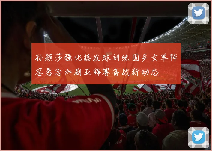 孙颖莎强化接发球训练国乒女单阵容悬念加剧亚锦赛备战新动态