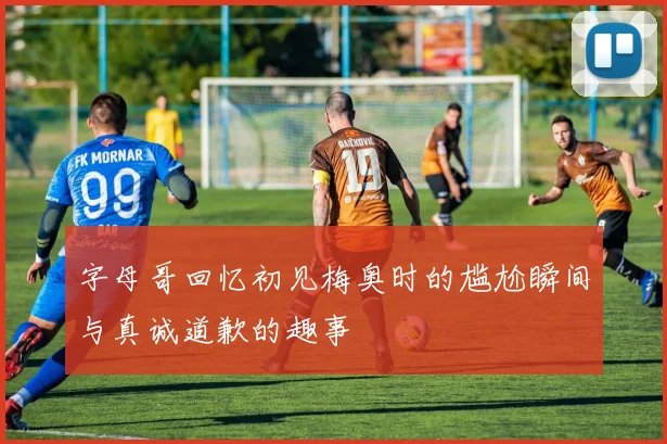 字母哥回忆初见梅奥时的尴尬瞬间与真诚道歉的趣事