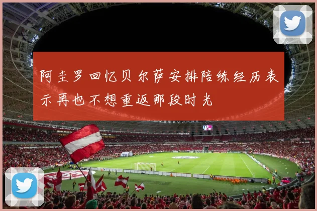 阿圭罗回忆贝尔萨安排陪练经历表示再也不想重返那段时光