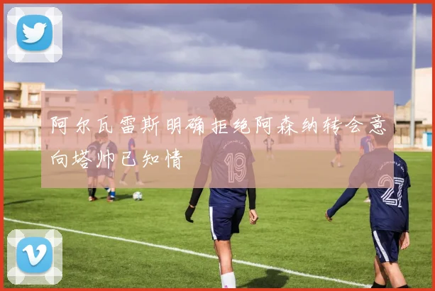 阿尔瓦雷斯明确拒绝阿森纳转会意向塔帅已知情