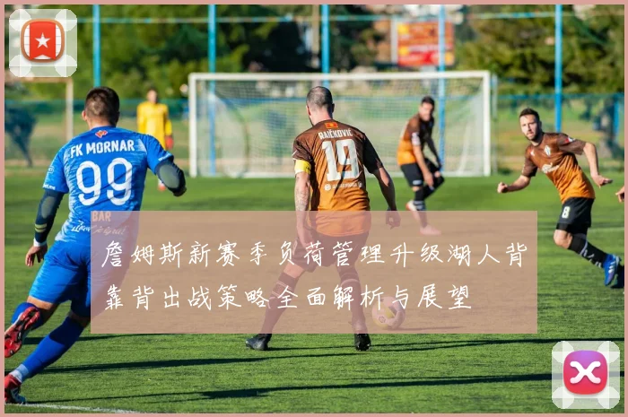 詹姆斯新赛季负荷管理升级湖人背靠背出战策略全面解析与展望