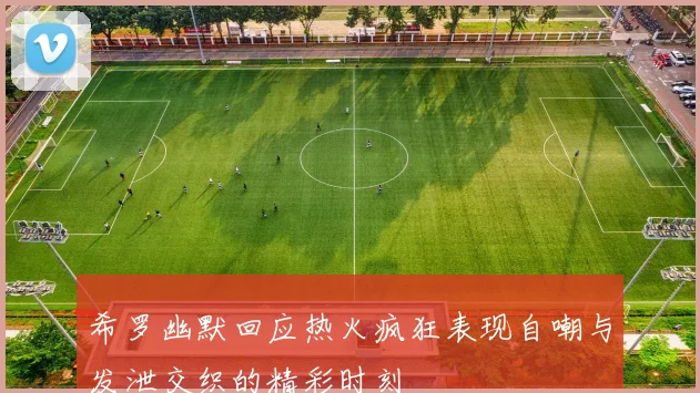 希罗幽默回应热火疯狂表现自嘲与发泄交织的精彩时刻
