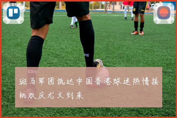 斑马军团抵达中国香港球迷热情接机欢庆尤文到来